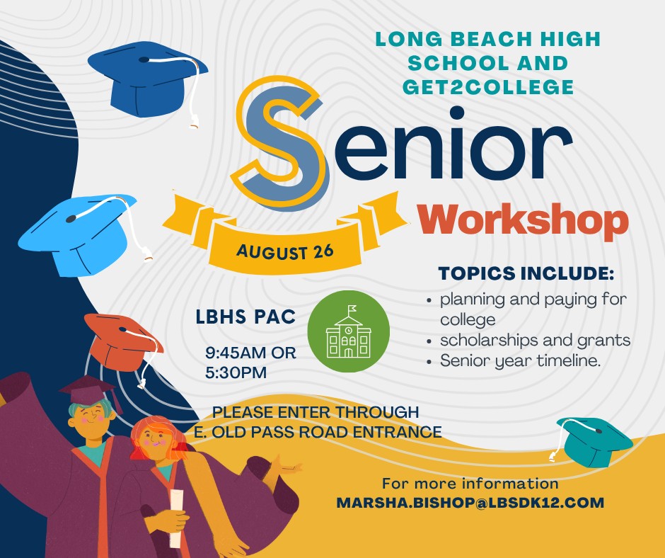 Long Beach High School and Get2College Senior Workshop  Event Details  Date: August 26  Times: 9:45 AM or 5:30 PM  Location: LBHS PAC (Please enter through the E. Old Pass Road entrance)  Topics Include:  Planning and paying for college  Scholarships and grants  Senior year timeline  Contact: For more information, email MARSHA.BISHOP@LBSDK12.COM.  Alt Text / Image Description  Promotional flyer for the Long Beach High School and Get2College Senior Workshop featuring illustrations of students in graduation gowns and caps. The graphic provides session times on August 26 at LBHS PAC, detailing topics such as paying for college, scholarships, and the senior year timeline.